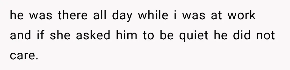 he was there all day while i was at work and if she asked him to be quiet he did not care.