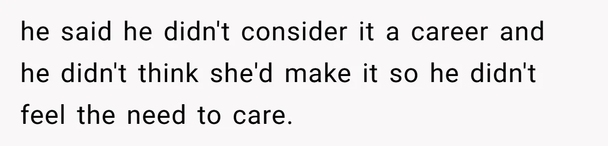 he said he didn't consider it a career and he didn't think she'd make it so he didn't feel the need to care.
