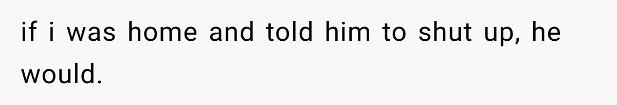 if i was home and told him to shut up, he would.