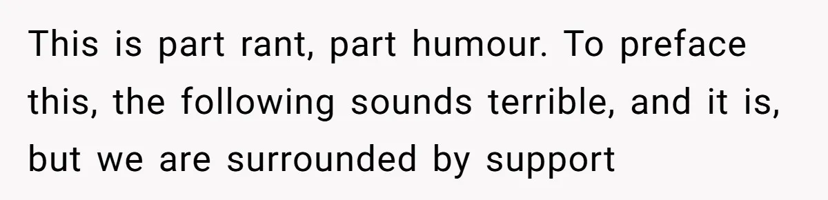This is part rant, part humour. To preface this, the following sounds terrible, and it is, but we are surrounded by support