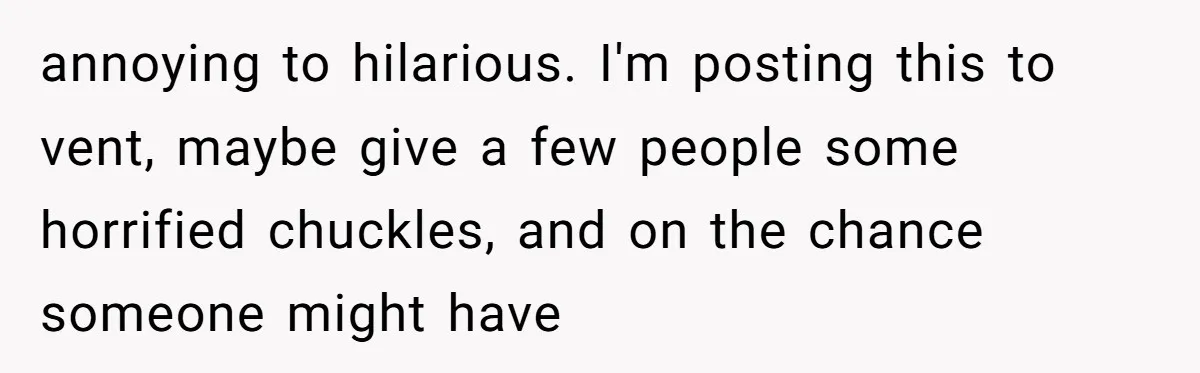 annoying to hilarious. I'm posting this to vent, maybe give a few people some horrified chuckles, and on the chance someone might have