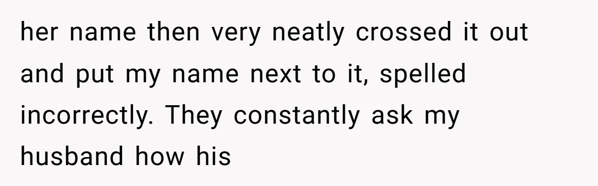 her name then very neatly crossed it out and put my name next to it, spelled incorrectly. They constantly ask my husband how his