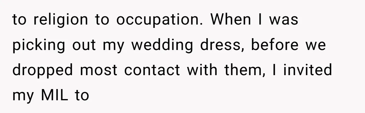 to religion to occupation. When I was picking out my wedding dress, before we dropped most contact with them, I invited my MIL to