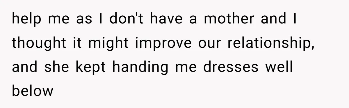 help me as I don't have a mother and I thought it might improve our relationship, and she kept handing me dresses well below