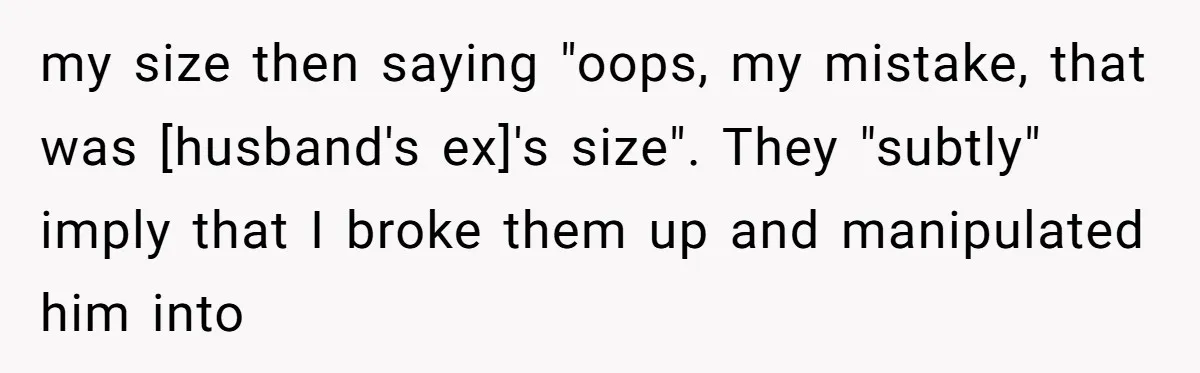 my size then saying "oops, my mistake, that was [husband's ex]'s size". They "subtly" imply that I broke them up and manipulated him into