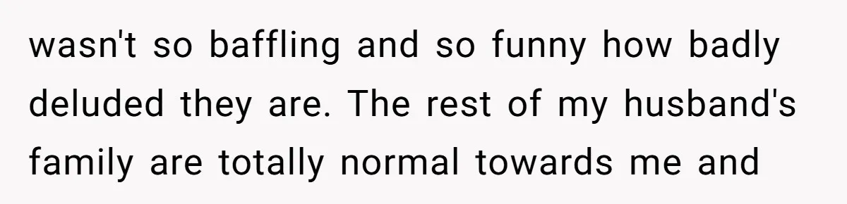 wasn't so baffling and so funny how badly deluded they are. The rest of my husband's family are totally normal towards me and