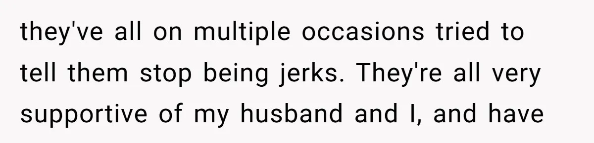 they've all on multiple occasions tried to tell them stop being jerks. They're all very supportive of my husband and I, and have