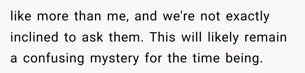 like more than me, and we're not exactly inclined to ask them. This will likely remain a confusing mystery for the time being.