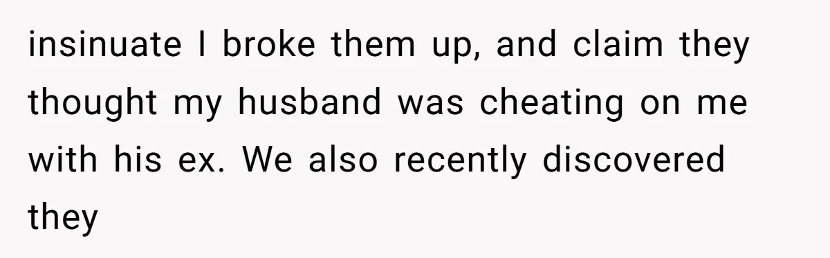 insinuate I broke them up, and claim they thought my husband was cheating on me with his ex. We also recently discovered they