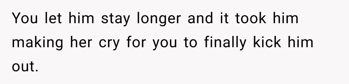 You let him stay longer and it took him making her cry for you to finally kick him out.
