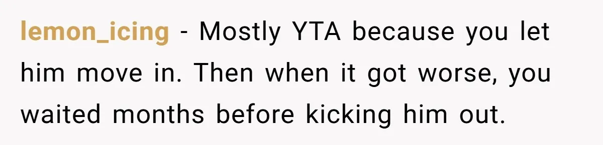 lemon_icing − Mostly YTA because you let him move in. Then when it got worse, you waited months before kicking him out.