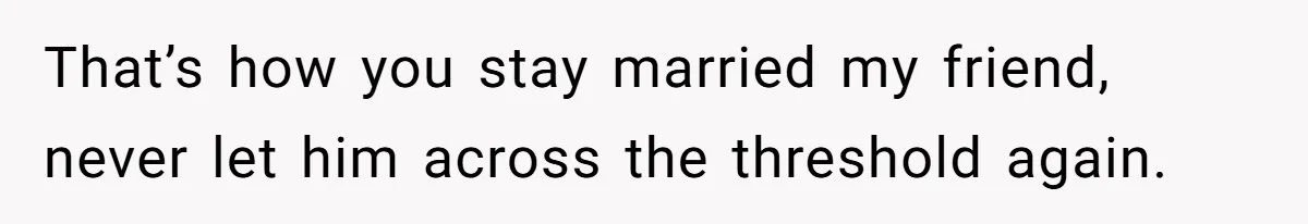That’s how you stay married my friend, never let him across the threshold again.