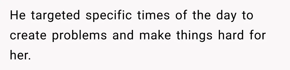 He targeted specific times of the day to create problems and make things hard for her.