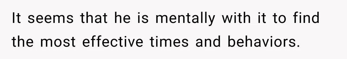 It seems that he is mentally with it to find the most effective times and behaviors.
