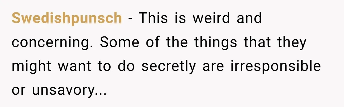 Swedishpunsch − This is weird and concerning. Some of the things that they might want to do secretly are irresponsible or unsavory...