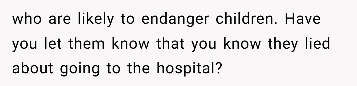 who are likely to endanger children. Have you let them know that you know they lied about going to the hospital?