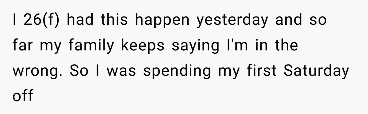 I 26(f) had this happen yesterday and so far my family keeps saying I'm in the wrong. So I was spending my first Saturday off