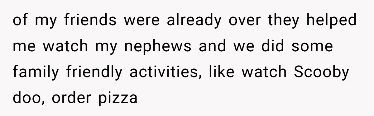 of my friends were already over they helped me watch my nephews and we did some family friendly activities, like watch Scooby doo, order pizza