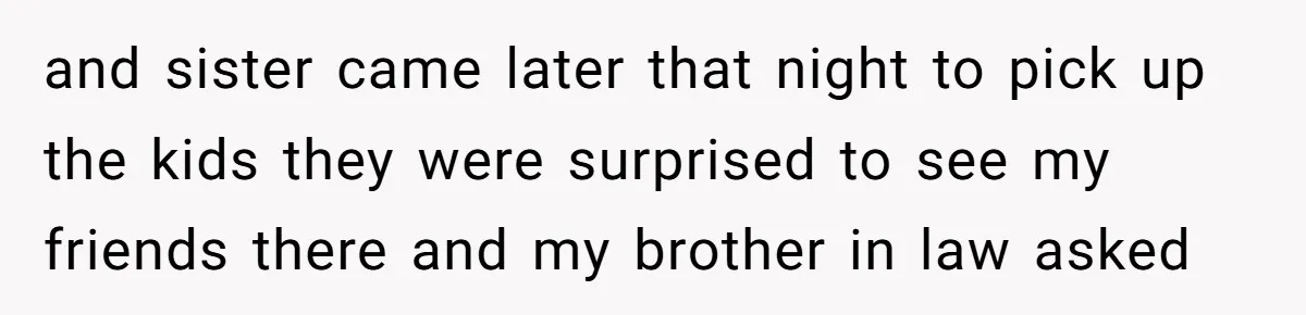 and sister came later that night to pick up the kids they were surprised to see my friends there and my brother in law asked