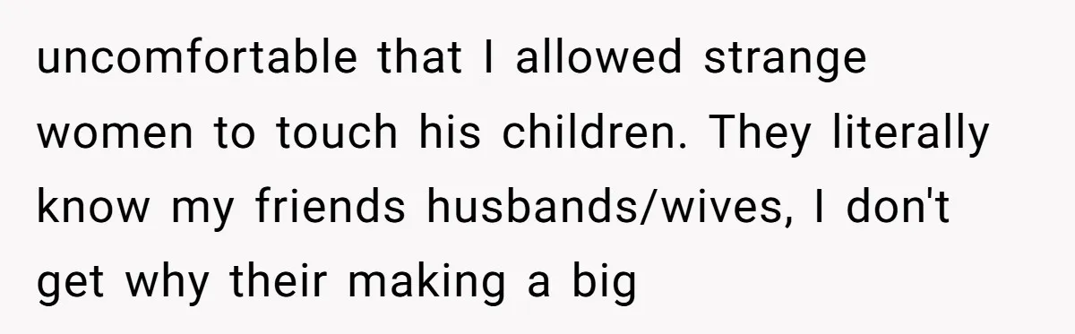 uncomfortable that I allowed strange women to touch his children. They literally know my friends husbands/wives, I don't get why their making a big