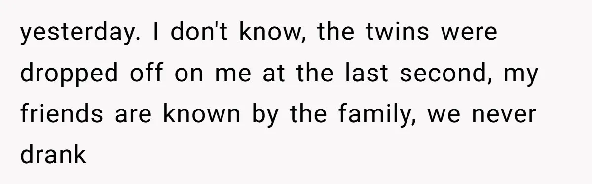 yesterday. I don't know, the twins were dropped off on me at the last second, my friends are known by the family, we never drank