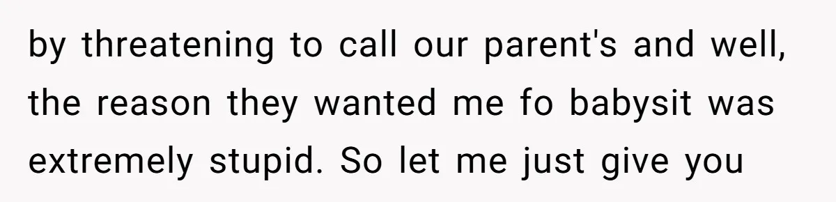 by threatening to call our parent's and well, the reason they wanted me fo babysit was extremely stupid. So let me just give you