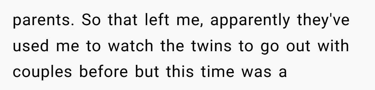 parents. So that left me, apparently they've used me to watch the twins to go out with couples before but this time was a