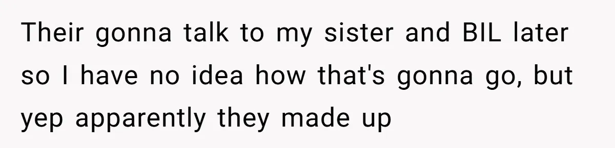 Their gonna talk to my sister and BIL later so I have no idea how that's gonna go, but yep apparently they made up