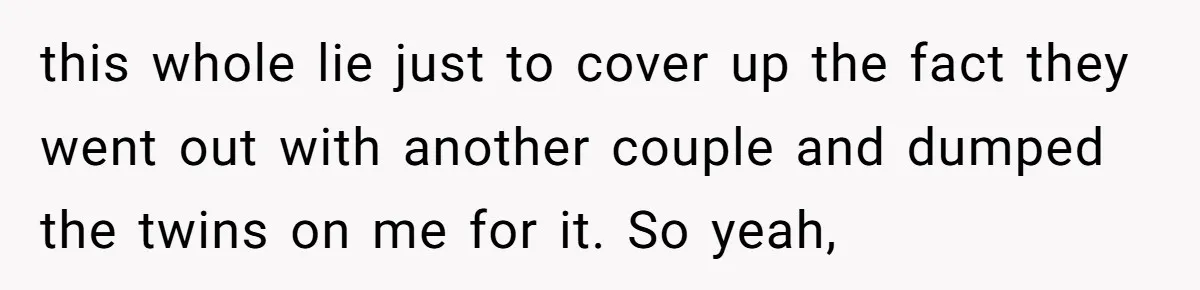 this whole lie just to cover up the fact they went out with another couple and dumped the twins on me for it. So yeah,