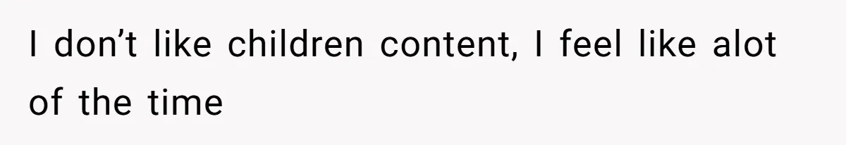 I don’t like children content, I feel like alot of the time