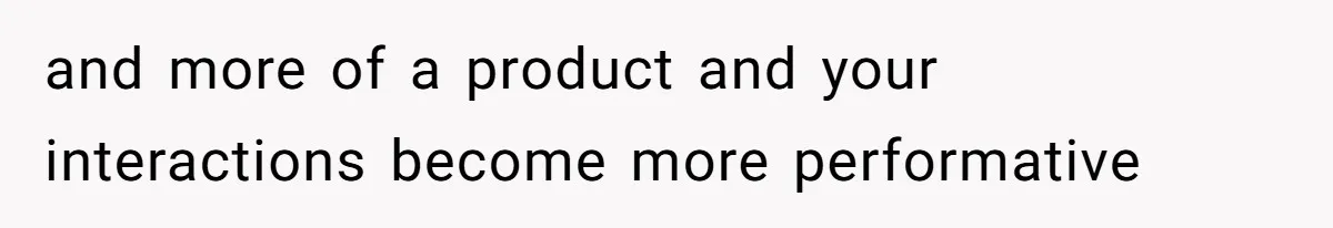 and more of a product and your interactions become more performative