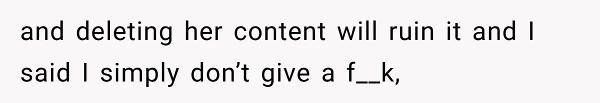 and deleting her content will ruin it and I said I simply don’t give a f__k,