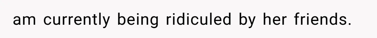 am currently being ridiculed by her friends.