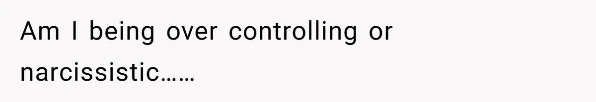 Am I being over controlling or narcissistic……