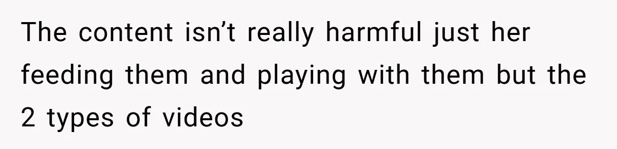 The content isn’t really harmful just her feeding them and playing with them but the 2 types of videos