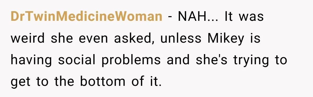 DrTwinMedicineWoman − NAH... It was weird she even asked, unless Mikey is having social problems and she's trying to get to the bottom of it.
