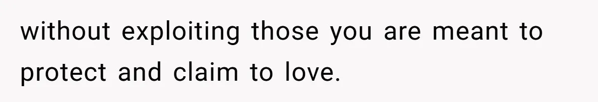 without exploiting those you are meant to protect and claim to love.