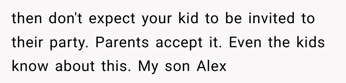 then don't expect your kid to be invited to their party. Parents accept it. Even the kids know about this. My son Alex