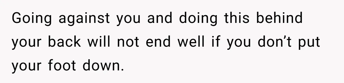 Going against you and doing this behind your back will not end well if you don’t put your foot down.