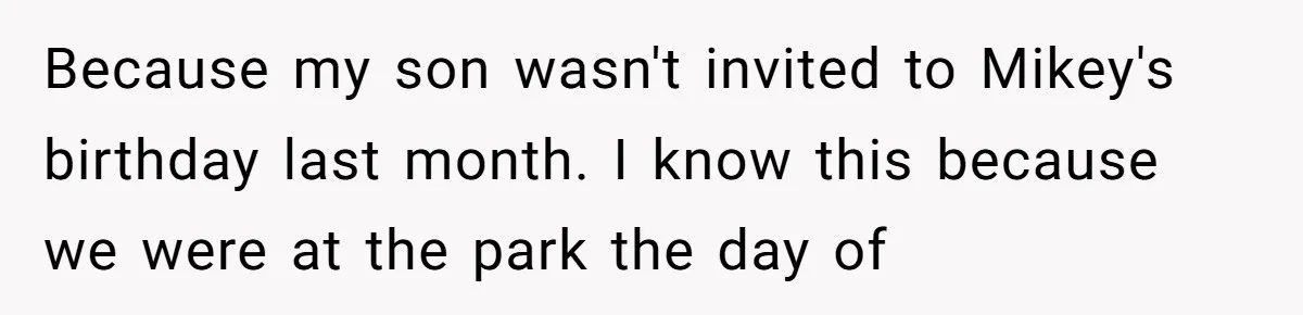 Because my son wasn't invited to Mikey's birthday last month. I know this because we were at the park the day of