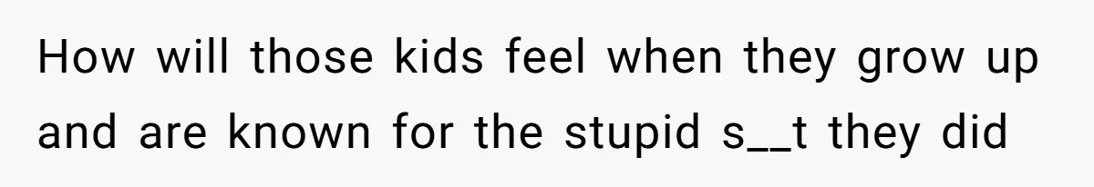 How will those kids feel when they grow up and are known for the stupid s__t they did