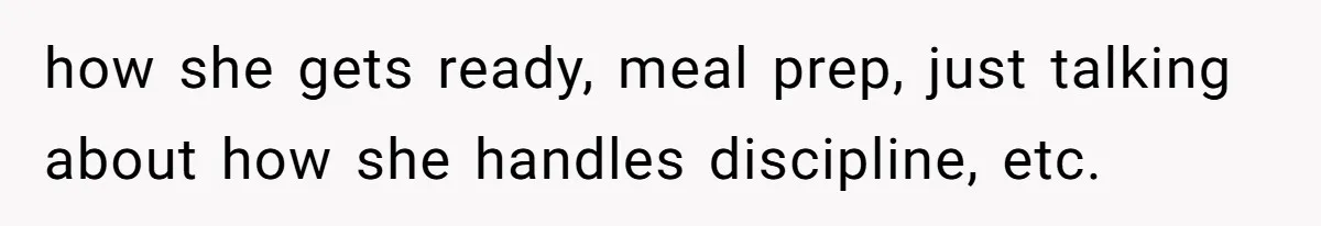 how she gets ready, meal prep, just talking about how she handles discipline, etc.