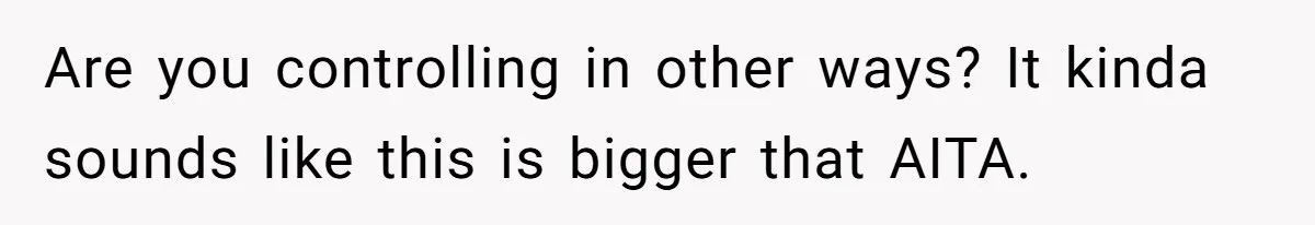 Are you controlling in other ways? It kinda sounds like this is bigger that AITA.