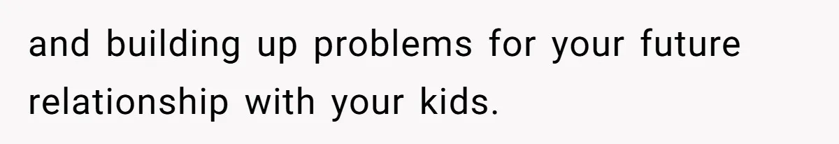 and building up problems for your future relationship with your kids.
