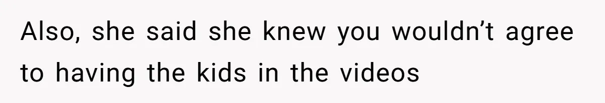 Also, she said she knew you wouldn’t agree to having the kids in the videos