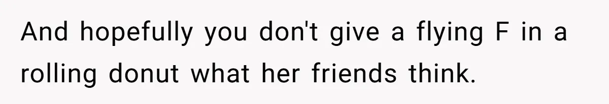 And hopefully you don't give a flying F in a rolling donut what her friends think.