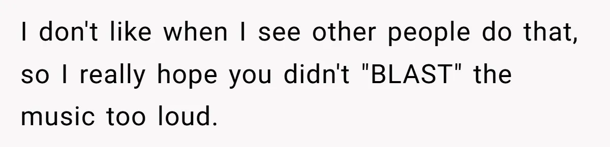 I don't like when I see other people do that, so I really hope you didn't "BLAST" the music too loud.