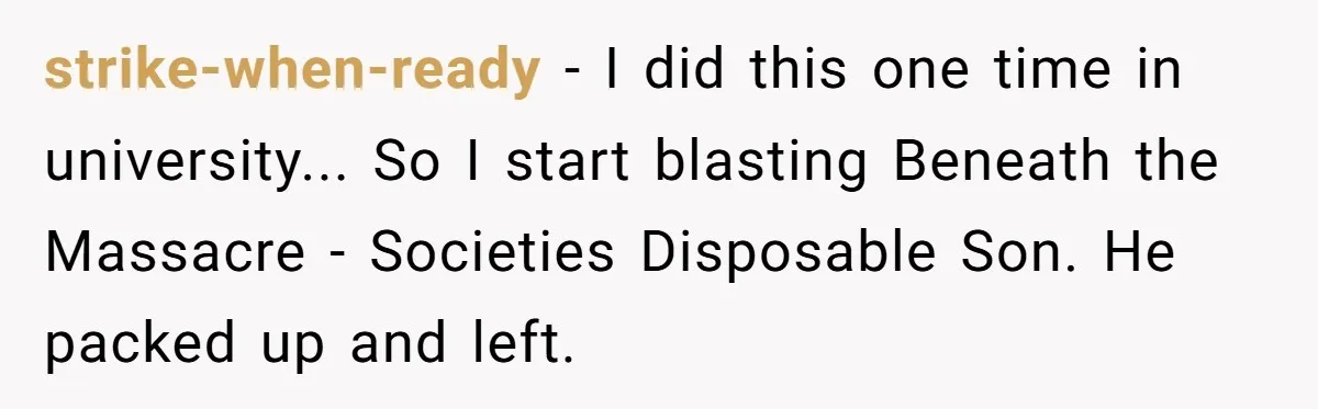 strike-when-ready - I did this one time in university... So I start blasting Beneath the Massacre - Societies Disposable Son. He packed up and left.