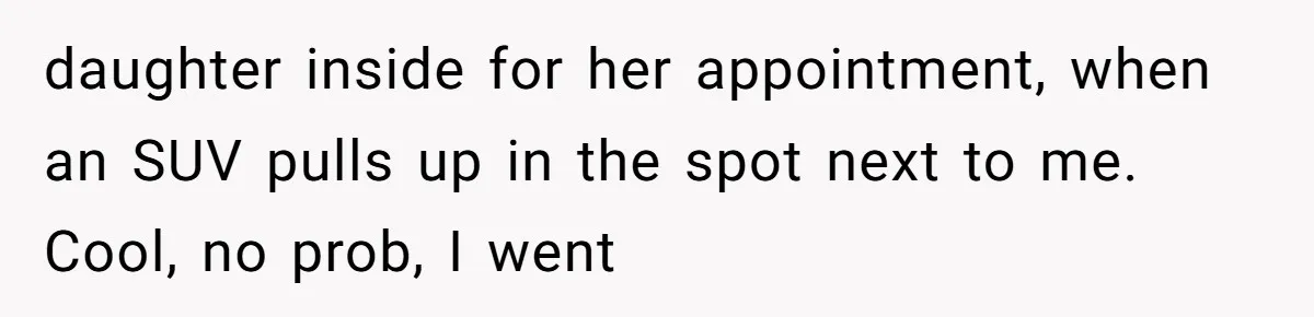 daughter inside for her appointment, when an SUV pulls up in the spot next to me. Cool, no prob, I went