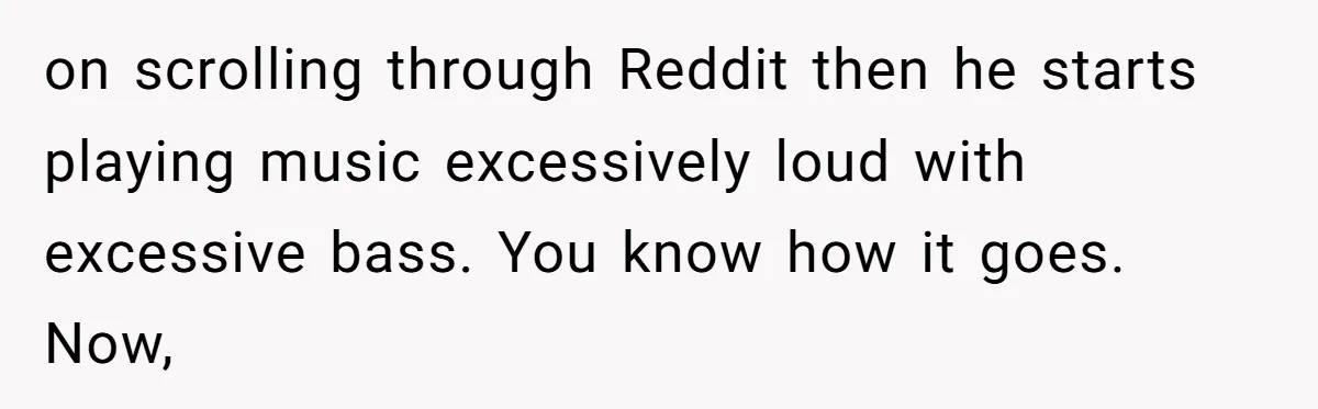 on scrolling through Reddit then he starts playing music excessively loud with excessive bass. You know how it goes. Now,